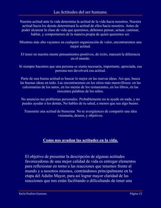 Las Actitudes del ser humano.
Nuestra actitud ante la vida determina la actitud de la vida hacia nosotros. Nuestra
actitud hacia los demás determinará la actitud de ellos hacia nosotros. Antes de
poder alcanzar la clase de vida que queremos, debemos pensar, actuar, caminar,
hablar, y comportarnos de la manera propia de quien queremos ser.
Mientras más alto vayamos en cualquier organización de valor, encontraremos una
mejor actitud.
El tener en nuestra mente pensamientos positivos, de éxito, marcará la diferencia
en el mundo.
Si siempre hacemos que una persona se sienta necesaria, importante, apreciada, esa
persona nos devolverá esa actitud.
Parte de una buena actitud es buscar lo mejor en las nuevas ideas. Así que, busca
las buenas ideas en todo. Las encontraremos en los sitios más maravillosos: en las
calcomanías de los autos, en los menús de los restaurantes, en los libros, en las
inocentes palabras de los niños.
No anuncies tus problemas personales. Probablemente no te ayude en nada, y no
puedes ayudar a los demás, No hables de tu salud, a menos que sea algo bueno.
Transmite una actitud de bienestar. No te avergüences de compartir una idea
visionaria, deseos, y objetivos.

Como nos ayudan las actitudes en la vida.

El objetivo de presentar la descripción de algunas actitudes
favorecedoras de una mejor calidad de vida es entregar elementos
para reflexionar en torno a las reacciones que tenemos frente al
mundo y a nosotros mismos, centrándonos principalmente en la
etapa del Adulto Mayor, para así lograr mayor claridad de las
reacciones que nos están facilitando o dificultando de tener una
Karla Paulino Guzman.

Página 15

 