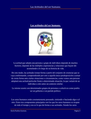 Las Actitudes del ser humano.

Las actitudes del ser humano.

La actitud que adopta una persona o grupo de individuos depende de muchos
factores, depende de las múltiples experiencias y relaciones que hayan ido
acumulando a lo largo de su historia de vida.
De este modo, las actitudes toman forma a partir del conjunto de creencias que se
vaya conformando, comprendiendo por esto a aquella única predisposición a actuar
de cierta forma ante ciertas situaciones o circunstancias, como vemos una persona
adoptará una actitud particular frente a determinada situación, la que variará de un
individuo a otro antes un contexto similar.
Lo mismo ocurre con determinados grupos de personas o colectivos como podría
ser un gobierno o un partido político.

Los seres humanos están constantemente pensando, sintiendo o haciendo algo o el
otro. Estos tres componentes principales son los que los seres humanos se ocupan
de todo el tiempo y eso es lo que da forma a sus actitudes. Siendo los seres
Karla Paulino Guzman.

Página 3

 