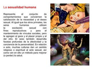 La sexualidad humana 
Representa el conjunto de 
comportamientos que conciernen la 
satisfacción de la necesidad y el deseo 
sexual. Al igual que los otros primates, los 
seres humanos utilizan 
la excitación sexual con 
fines reproductivos y para el 
mantenimiento de vínculos sociales, pero 
le agregan el goce y el placer propio y el 
del otro. El sexo también desarrolla 
facetas profundas de la afectividad y la 
conciencia de la personalidad. En relación 
a esto, muchas culturas dan un sentido 
religioso o espiritual al acto sexual, así 
como ven en ello un método para mejorar 
(o perder) la salud. 
 