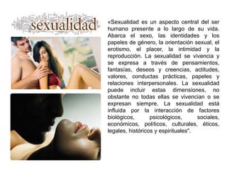 «Sexualidad es un aspecto central del ser 
humano presente a lo largo de su vida. 
Abarca el sexo, las identidades y los 
papeles de género, la orientación sexual, el 
erotismo, el placer, la intimidad y la 
reproducción. La sexualidad se vivencia y 
se expresa a través de pensamientos, 
fantasías, deseos y creencias, actitudes, 
valores, conductas prácticas, papeles y 
relaciones interpersonales. La sexualidad 
puede incluir estas dimensiones, no 
obstante no todas ellas se vivencian o se 
expresan siempre. La sexualidad está 
influida por la interacción de factores 
biológicos, psicológicos, sociales, 
económicos, políticos, culturales, éticos, 
legales, históricos y espirituales". 
 