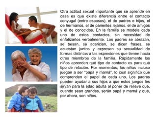Otra actitud sexual importante que se aprende en 
casa es que existe diferencia entre el contacto 
conyugal (entre esposos), el de padres e hijos, el 
de hermanos, el de parientes lejanos, el de amigos 
y el de conocidos. En la familia se modela cada 
uno de estos contactos, sin necesidad de 
enfatizarlos verbalmente. Los padres se abrazan, 
se besan, se acarician, se dicen frases, se 
acuestan juntos y expresan su sexualidad de 
formas distintas a las expresiones que tienen hacia 
otros miembros de la familia. Rápidamente los 
niños aprenden qué tipo de contacto es para qué 
tipo de relación. Por momentos, los niños incluso 
juegan a ser "papá y mamá", lo cual significa que 
comprenden el papel de cada uno. Los padres 
pueden ayudar a sus hijos a que estos juegos les 
sirvan para la edad adulta al poner de relieve que, 
cuando sean grandes, serán papá y mamá y que, 
por ahora, son niños. 
 