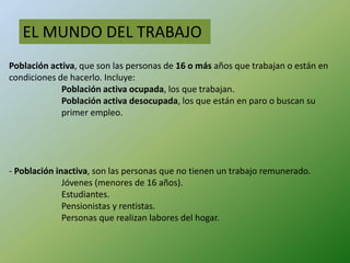 EL MUNDO DEL TRABAJO
Población activa, que son las personas de 16 o más años que trabajan o están en
condiciones de hacerlo. Incluye:
             Población activa ocupada, los que trabajan.
             Población activa desocupada, los que están en paro o buscan su
             primer empleo.




- Población inactiva, son las personas que no tienen un trabajo remunerado.
              Jóvenes (menores de 16 años).
              Estudiantes.
              Pensionistas y rentistas.
              Personas que realizan labores del hogar.
 