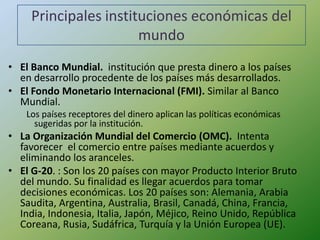 Principales instituciones económicas del
                       mundo
• El Banco Mundial. institución que presta dinero a los países
  en desarrollo procedente de los países más desarrollados.
• El Fondo Monetario Internacional (FMI). Similar al Banco
  Mundial.
    Los países receptores del dinero aplican las políticas económicas
      sugeridas por la institución.
• La Organización Mundial del Comercio (OMC). Intenta
  favorecer el comercio entre países mediante acuerdos y
  eliminando los aranceles.
• El G-20. : Son los 20 países con mayor Producto Interior Bruto
  del mundo. Su finalidad es llegar acuerdos para tomar
  decisiones económicas. Los 20 países son: Alemania, Arabia
  Saudita, Argentina, Australia, Brasil, Canadá, China, Francia,
  India, Indonesia, Italia, Japón, Méjico, Reino Unido, República
  Coreana, Rusia, Sudáfrica, Turquía y la Unión Europea (UE).
 