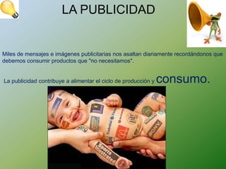 LA PUBLICIDAD


Miles de mensajes e imágenes publicitarias nos asaltan diariamente recordándonos que
debemos consumir productos que "no necesitamos".


La publicidad contribuye a alimentar el ciclo de producción y   consumo.
 