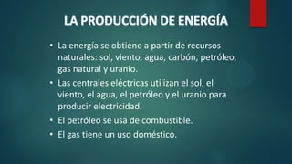 • La energía se obtiene a partir de recursos
naturales: sol, viento, agua, carbón, petróleo,
gas natural y uranio.
• Las centrales eléctricas utilizan el sol, el
viento, el agua, el petróleo y el uranio para
producir electricidad.
• El petróleo se usa de combustible.
• El gas tiene un uso doméstico.
 