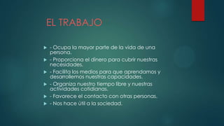 EL TRABAJO
 - Ocupa la mayor parte de la vida de una
persona.
 - Proporciona el dinero para cubrir nuestras
necesidades.
 - Facilita los medios para que aprendamos y
desarrollemos nuestras capacidades.
 - Organiza nuestro tiempo libre y nuestras
actividades cotidianas.
 - Favorece el contacto con otras personas.
 - Nos hace útil a la sociedad.
 