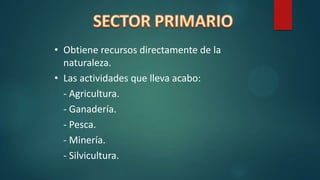 • Obtiene recursos directamente de la
naturaleza.
• Las actividades que lleva acabo:
- Agricultura.
- Ganadería.
- Pesca.
- Minería.
- Silvicultura.
 