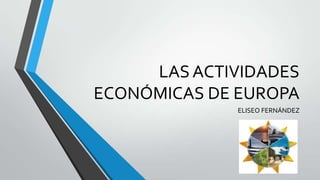 LAS ACTIVIDADES
ECONÓMICAS DE EUROPA
              ELISEO FERNÁNDEZ
 