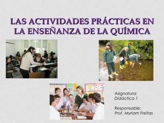 LAS ACTIVIDADES PRÁCTICAS EN
LA ENSEÑANZA DE LA QUÍMICA

Asignatura:
Didáctica 1
Responsable:
Prof. Myriam Freitas

 