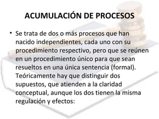 ACUMULACIÓN DE PROCESOS Se trata de dos o más procesos que han nacido independientes, cada uno con su procedimiento respectivo, pero que se reúnen en un procedimiento único para que sean resueltos en una única sentencia (formal). Teóricamente hay que distinguir dos supuestos, que atienden a la claridad conceptual, aunque los dos tienen la misma regulación y efectos: 
