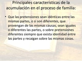Principales características de la acumulación en el proceso de familia: Que las pretensiones sean idénticas entre las mismas partes, o si son diferentes, que provengan de las mismas causas, sean iguales o diferentes las partes, o sobre pretensiones diferentes siempre que exista identidad entre las partes y recaigan sobre las mismas cosas. 