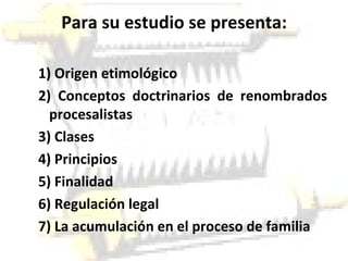 Para su estudio se presenta: 1) Origen etimológico 2) Conceptos doctrinarios de renombrados procesalistas 3) Clases 4) Principios 5) Finalidad 6) Regulación legal 7) La acumulación en el proceso de familia 