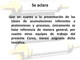 Se aclara Que en cuanto a la presentación de las clases de acumulaciones referentes a pretensiones y procesos, únicamente se hace referencia de manera general, por cuanto otros equipos de trabajo del presente Curso, tienen asignada dicha temática. 