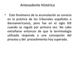 Antecedente Histórico  Este fenómeno de la acumulación se conocía en la práctica de los tribunales españoles e iberoamericanos, pero fue en el siglo XIX cuando se reguló por primera vez. No cabe extrañarse entonces de que la terminología utilizada responda a una concepción del proceso y del  procedimiento hoy superada. 