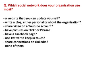 Q. Which social network does your organisation use
most?

- a website that you can update yourself?
- write a blog, either personal or about the organisation?
- share video on a Youtube account?
- have pictures on Flickr or Picasa?
- have a Facebook page?
- use Twitter to keep in touch?
- share connections on LinkedIn?
- none of them
 