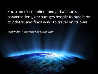Social media is online media that starts
conversations, encourages people to pass it on
to others, and finds ways to travel on its own.

Idealware - http://www.idealware.com
 
