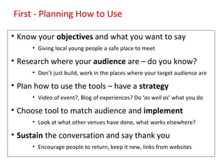First - Planning How to Use

• Know your objectives and what you want to say
      • Giving local young people a safe place to meet

• Research where your audience are – do you know?
      • Don’t just build, work in the places where your target audience are

• Plan how to use the tools – have a strategy
      • Video of event?, Blog of experiences? Do ‘as well as’ what you do

• Choose tool to match audience and implement
      • Look at what other venues have done, what works elsewhere?

• Sustain the conversation and say thank you
      • Encourage people to return, keep it new, links from websites
 