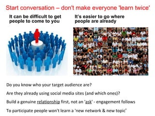 Start conversation – don't make everyone 'learn twice'
 It can be difficult to get         It’s easier to go where
 people to come to you              people are already




Do you know who your target audience are?
Are they already using social media sites (and which ones)?
Build a genuine relationship first, not an 'ask' - engagement follows
To participate people won't learn a 'new network & new topic'
 