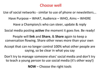 Choose well
Use of social networks - similar to use of phone or newsletters...
   Have Purpose – WHAT, Audience – WHO, Aims – WHERE
       Have a Champion/s who can steer, update & reply
 Social media posting active one goal togoes live. Be ready!
          Step 2 – Pick the moment it pursue
     People will link and Share, & Share again to keep a
 conversation flowing. Share other news more than your own
Accept that can no longer control 100% what other people are
              saying, so be clear in what you say
Don't try to manage someone elses' social media and don't try
 to teach a young person to use social media (it's other way!)
                 NOW – Choose the right tools
 