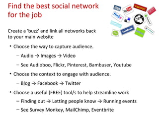 Find the best social network
for the job
Create a 'buzz' and link all networks back
to your main website
• Choose the way to capture audience.
    – Audio → Images → Video
    – See Audioboo, Flickr, Pinterest, Bambuser, Youtube
• Choose the context to engage with audience.
    – Blog → Facebook → Twitter
• Choose a useful (FREE) tool/s to help streamline work
    – Finding out → Letting people know → Running events
    – See Survey Monkey, MailChimp, Eventbrite
 