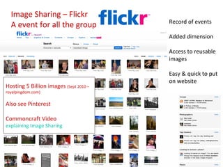 Image Sharing – Flickr
                                        Record of events
  A event for all the group
                                        Added dimension

                                        Access to reusable
                                        images

                                        Easy & quick to put
                                        on website
Hosting 5 Billion images (Sept 2010 –
royalpingdom.com)

Also see Pinterest

Commoncraft Video
explaining Image Sharing
 
