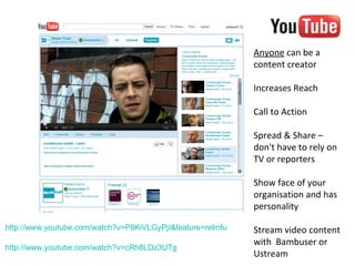 Anyone can be a
                                                            content creator

                                                            Increases Reach

                                                            Call to Action

                                                            Spread & Share –
                                                            don't have to rely on
                                                            TV or reporters

                                                            Show face of your
                                                            organisation and has
                                                            personality

http://www.youtube.com/watch?v=P8KiVLGyPjI&feature=relmfu   Stream video content
                                                            with Bambuser or
http://www.youtube.com/watch?v=cRh8LDz3UTg
                                                            Ustream
 