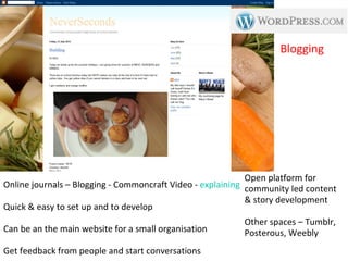 Blogging




                                                            Open platform for
Online journals – Blogging - Commoncraft Video - explaining Blogs
                                                            community led content
                                                            & story development
Quick & easy to set up and to develop
                                                          Other spaces – Tumblr,
Can be an the main website for a small organisation       Posterous, Weebly
Get feedback from people and start conversations
 