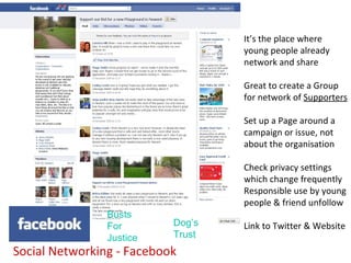 It’s the place where
                                   young people already
                                   network and share

                                   Great to create a Group
                                   for network of Supporters

                                   Set up a Page around a
                                   campaign or issue, not
                                   about the organisation

                                   Check privacy settings
                                   which change frequently
                                   Responsible use by young
                                   people & friend unfollow
                Busts
                For        Dog’s   Link to Twitter & Website
                Justice    Trust
Social Networking - Facebook
 