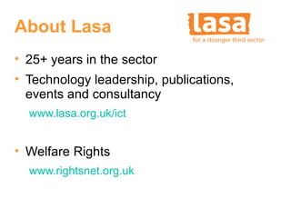 About Lasa
• 25+ years in the sector
• Technology leadership, publications,
  events and consultancy
  www.lasa.org.uk/ict


• Welfare Rights
  www.rightsnet.org.uk
 