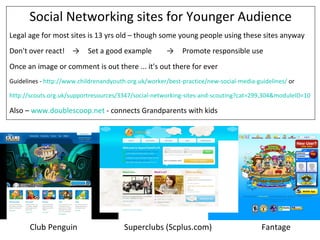 Social Networking sites for Younger Audience
Legal age for most sites is 13 yrs old – though some young people using these sites anyway
Don't over react! →        Set a good example          →    Promote responsible use
Once an image or comment is out there ... it's out there for ever
Guidelines - http://www.childrenandyouth.org.uk/worker/best-practice/new-social-media-guidelines/ or

http://scouts.org.uk/supportresources/3347/social-networking-sites-and-scouting?cat=299,304&moduleID=10

Also – www.doublescoop.net - connects Grandparents with kids




       Club Penguin                     Superclubs (Scplus.com)                         Fantage
 