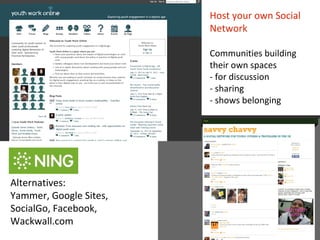 Host your own Social
                        Network

                        Communities building
                        their own spaces
                        - for discussion
                        - sharing
                        - shows belonging




Alternatives:
Yammer, Google Sites,
SocialGo, Facebook,
Wackwall.com
 