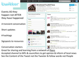 Events AS they
happen not AFTER
they have happened

A transient conversation

Short updates

# hashtags

Signposts to resources

Conversation starters
Great for sharing and learning from a network of Peers
Accepted channel to MPs & councillors to get opinion & inform of local news
See the Content of the Tweet not the Tweeter & follow words not People
 