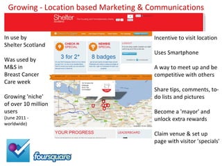 Growing - Location based Marketing & Communications


In use by                              Incentive to visit location
Shelter Scotland
                                       Uses Smartphone
Was used by
M&S in                                 A way to meet up and be
Breast Cancer                          competitive with others
Care week
                                       Share tips, comments, to-
Growing 'niche'                        do lists and pictures
of over 10 million
users                                  Become a 'mayor' and
(June 2011 -                           unlock extra rewards
worldwide)

                                       Claim venue & set up
                                       page with visitor 'specials'
 