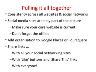 Pulling it all together
• Consistency across all websites & social networks
• Social media sites are only part of the picture
   – Make sure your core website is current
   – Don't forget the offline
• Add organisation to Google Places or Foursquare
• Share links ...
   – With all your social networking sites
   – With 'Like' buttons and 'Share This' links
   – With everyone!
 