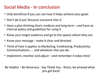 Social Media - In conclusion
• Only beneficial if you can see how it helps achieve your goals
• Don't do it just 'because everyone else is'
• Have a plan thinking short, medium and long term – and have an
  internal policy and guidelines for using it
• Know your target audience and go to the spaces where they are
• Know your message - make it clear and directed
• Think of how it applies to Marketing, Fundraising, Productivity,
  Communications .... and whatever else you do.
• Implement, monitor and adjust – and remember it takes time!


Be Helpful – Be Generous - Say Thank You - Share, be amazed what
                           you get back!
 