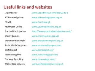 Useful links and websites
Jargonbuster              www.socialbysocial.com/book/a-to-z
ICT Knowledgebase         www.ictknowledgebase.org.uk
ITEM3                     www.item3.org.uk
Youthwork Online          www.youthworkonline.org.uk
Practical Participation   http://www.practicalparticipation.co.uk/
Charity Comms             www.charitycomms.org.uk/
KnowHow Non-Profit        www.knowhownonprofit.org.uk
Social Media Surgeries    www.socialmediasurgery.com
DAIN Project              www.dainproject.org/
My Learning Pool          www.mylearningpool.com
The Very Tiger Blog       www.theverytiger.com/
Watfordgap Services       www.watfordgapservices.org.uk
 