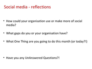 Social media - reflections

• How could your organisation use or make more of social
  media?

• What gaps do you or your organisation have?

• What One Thing are you going to do this month (or today?!)



• Have you any UnAnswered Questions?!
 