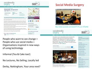 Social Media Surgery




                                       http://www.youtube.com/watch?v=6_xf_Y37yNQ




People who want to see change +
People who use social media =
Organisations inspired in new ways
of using technology

Informal (Tea & Cake too!)

No Lectures, No Selling, Locally led

Derby, Nottingham, Your area next?
 