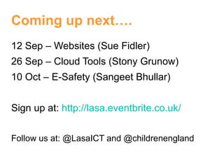 Coming up next….
12 Sep – Websites (Sue Fidler)
26 Sep – Cloud Tools (Stony Grunow)
10 Oct – E-Safety (Sangeet Bhullar)


Sign up at: http://lasa.eventbrite.co.uk/


Follow us at: @LasaICT and @childrenengland
 