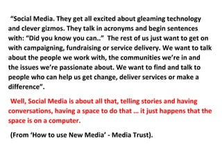 “Social Media. They get all excited about gleaming technology
and clever gizmos. They talk in acronyms and begin sentences
with: “Did you know you can..” The rest of us just want to get on
with campaigning, fundraising or service delivery. We want to talk
about the people we work with, the communities we’re in and
the issues we’re passionate about. We want to find and talk to
people who can help us get change, deliver services or make a
difference”.
 Well, Social Media is about all that, telling stories and having
conversations, having a space to do that … it just happens that the
space is on a computer.
(From ‘How to use New Media’ - Media Trust).
 