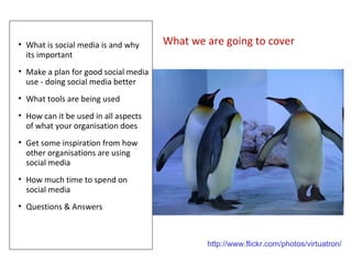 • What is social media is and why     What we are going to cover
  its important
• Make a plan for good social media
  use - doing social media better
• What tools are being used
• How can it be used in all aspects
  of what your organisation does
• Get some inspiration from how
  other organisations are using
  social media
• How much time to spend on
  social media
• Questions & Answers



                                              http://www.flickr.com/photos/virtuatron/
 