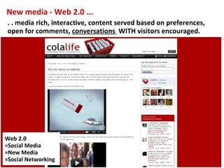 New media - Web 2.0 ...
. . media rich, interactive, content served based on preferences,
open for comments, conversations WITH visitors encouraged.




Web 2.0
=Social Media
=New Media
=Social Networking
 