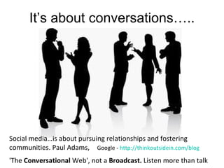 It’s about conversations…..




Social media…is about pursuing relationships and fostering
communities. Paul Adams, Google - http://thinkoutsidein.com/blog
'The Conversational Web', not a Broadcast. Listen more than talk
 