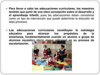  Para llevar a cabo las adecuaciones curriculares, los maestros
  tendrán que partir de una clara concepción sobre el desarrollo y
  el aprendizaje infantil, pues las adecuaciones deben concebirse
  como un tipo de intervención que puede determinar la dirección de
  tales procesos.

 Las  adecuaciones curriculares constituyen la estrategia
  educativa    para  alcanzar   los   propósitos   de    la
  enseñanza, fundamentalmente cuando un alumno o grupo de
  alumnos necesitan algún apoyo adicional en su proceso de
  escolarización.
 