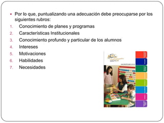  Por lo que, puntualizando una adecuación debe preocuparse por los
     siguientes rubros:
1.     Conocimiento de planes y programas
2.     Características Institucionales
3.     Conocimiento profundo y particular de los alumnos
4.     Intereses
5.     Motivaciones
6.     Habilidades
7.     Necesidades
 