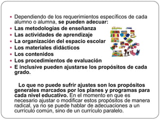  Dependiendo de los requerimientos específicos de cada
    alumno o alumna, se pueden adecuar:
   Las metodologías de enseñanza
   Las actividades de aprendizaje
   La organización del espacio escolar
   Los materiales didácticos
   Los contenidos
   Los procedimientos de evaluación
   E inclusive pueden ajustarse los propósitos de cada
    grado.

      Lo que no puede sufrir ajustes son los propósitos
    generales marcados por los planes y programas para
    cada nivel educativo. En el momento en que es
    necesario ajustar o modificar estos propósitos de manera
    radical, ya no se puede hablar de adecuaciones a un
    currículo común, sino de un currículo paralelo.
 