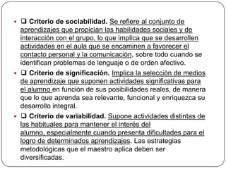  ❑ Criterio de sociabilidad. Se refiere al conjunto de
  aprendizajes que propician las habilidades sociales y de
  interacción con el grupo, lo que implica que se desarrollen
  actividades en el aula que se encaminen a favorecer el
  contacto personal y la comunicación, sobre todo cuando se
  identifican problemas de lenguaje o de orden afectivo.
 ❑ Criterio de significación. Implica la selección de medios
  de aprendizaje que suponen actividades significativas para
  el alumno en función de sus posibilidades reales, de manera
  que lo que aprenda sea relevante, funcional y enriquezca su
  desarrollo integral.
 ❑ Criterio de variabilidad. Supone actividades distintas de
  las habituales para mantener el interés del
  alumno, especialmente cuando presenta dificultades para el
  logro de determinados aprendizajes. Las estrategias
  metodológicas que el maestro aplica deben ser
  diversificadas.
 