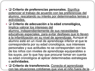  ❑ Criterio de preferencias personales. Significa
  potenciar el trabajo de acuerdo con las preferencias del
  alumno, rescatando su interés por determinados temas o
  actividades.
 ❑ Criterio de adecuación a la edad cronológica.
  Implica valorar los intereses del
  alumno, independientemente de sus necesidades
  educativas especiales, para evitar desfases que lo lleven
  a la infantilización en su nivel de aprendizaje. Aunque el
  alumno esté en un nivel de aprendizaje inferior al que le
  correspondería por su edad cronológica, sus intereses
  personales y sus actitudes no se corresponden con los
  de los niños con niveles de aprendizaje equiparables a
  los suyos, por lo que hay que procurar tomar en cuenta
  su edad cronológica al aplicar determinadas estrategias
  o actividades.
 ❑ Criterio de transferencia. Conecta el aprendizaje
  con las situaciones cotidianas que vive el niño fuera de la
 