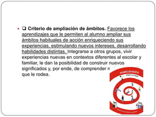  ❑ Criterio de ampliación de ámbitos. Favorece los
  aprendizajes que le permiten al alumno ampliar sus
  ámbitos habituales de acción enriqueciendo sus
  experiencias, estimulando nuevos intereses, desarrollando
  habilidades distintas. Integrarse a otros grupos, vivir
  experiencias nuevas en contextos diferentes al escolar y
  familiar, le dan la posibilidad de construir nuevos
  significados y, por ende, de comprender mejor el mundo
  que le rodea.
 