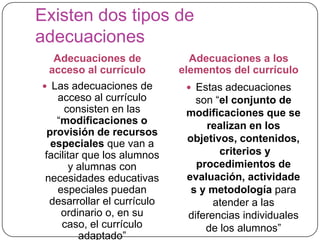 Existen dos tipos de
adecuaciones
  Adecuaciones de              Adecuaciones a los
 acceso al currículo         elementos del currículo
 Las adecuaciones de          Estas adecuaciones
    acceso al currículo         son “el conjunto de
      consisten en las        modificaciones que se
    “modificaciones o             realizan en los
  provisión de recursos
   especiales que van a       objetivos, contenidos,
 facilitar que los alumnos           criterios y
        y alumnas con           procedimientos de
 necesidades educativas       evaluación, actividade
    especiales puedan          s y metodología para
  desarrollar el currículo          atender a las
     ordinario o, en su       diferencias individuales
     caso, el currículo           de los alumnos”
          adaptado”
 